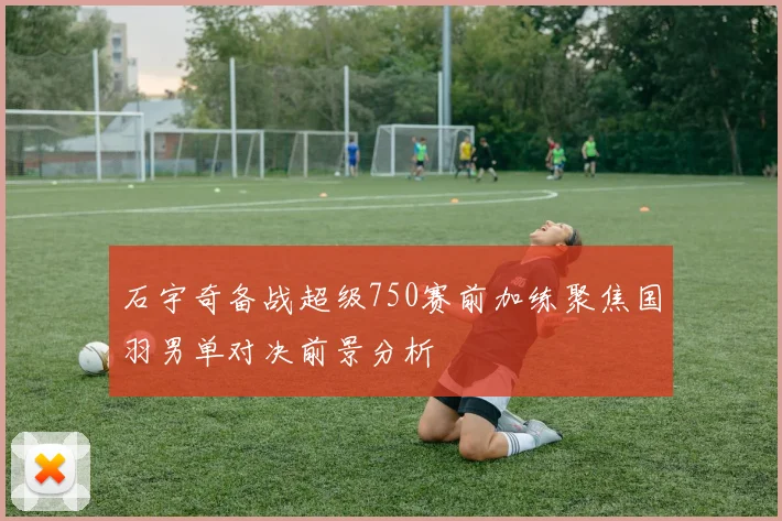石宇奇备战超级750赛前加练聚焦国羽男单对决前景分析