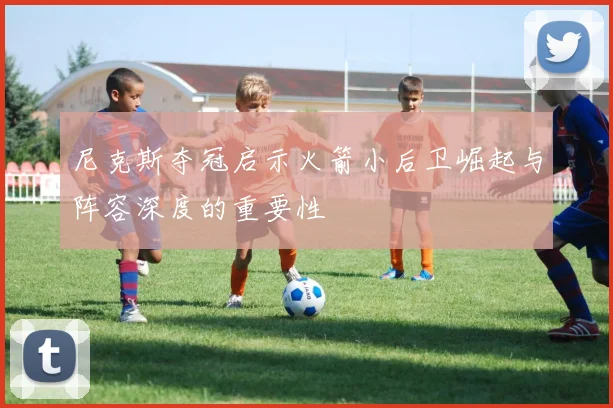 尼克斯夺冠启示火箭小后卫崛起与阵容深度的重要性