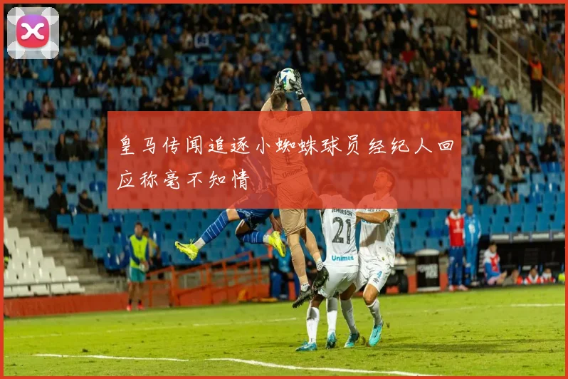皇马传闻追逐小蜘蛛球员经纪人回应称毫不知情
