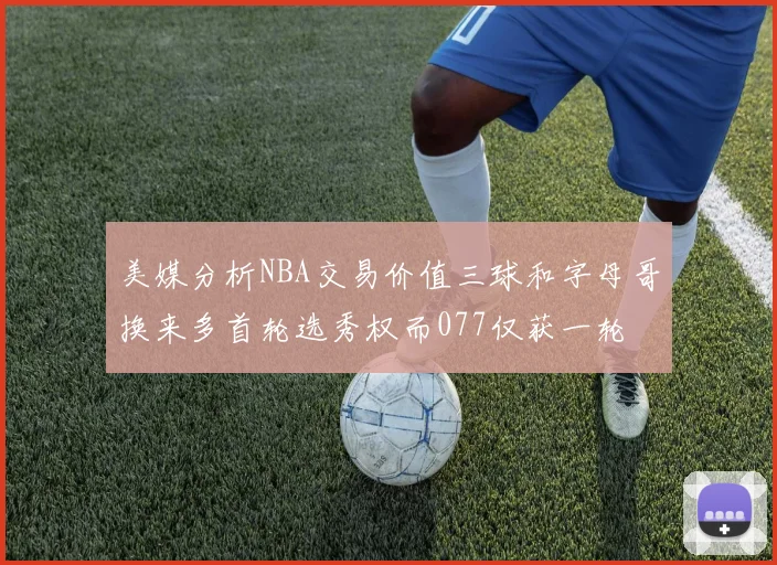 美媒分析NBA交易价值三球和字母哥换来多首轮选秀权而077仅获一轮