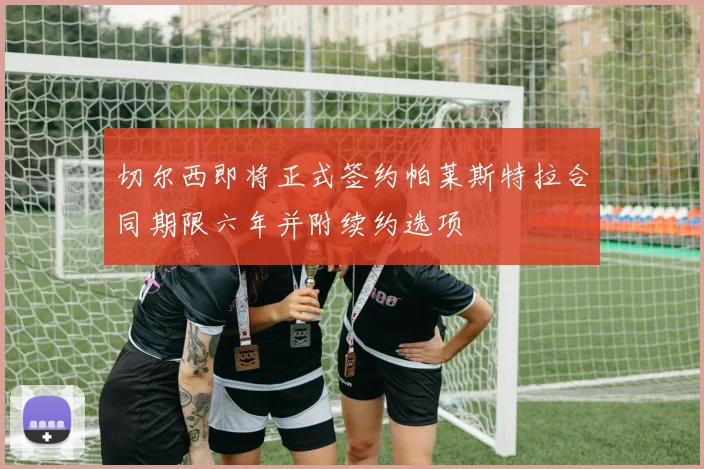 切尔西即将正式签约帕莱斯特拉合同期限六年并附续约选项