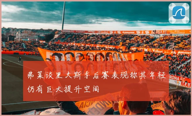 弗莱谈里夫斯季后赛表现称其年轻仍有巨大提升空间