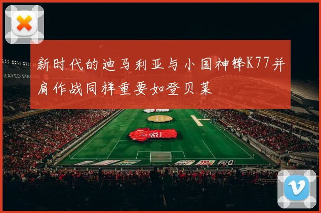 新时代的迪马利亚与小国神锋K77并肩作战同样重要如登贝莱