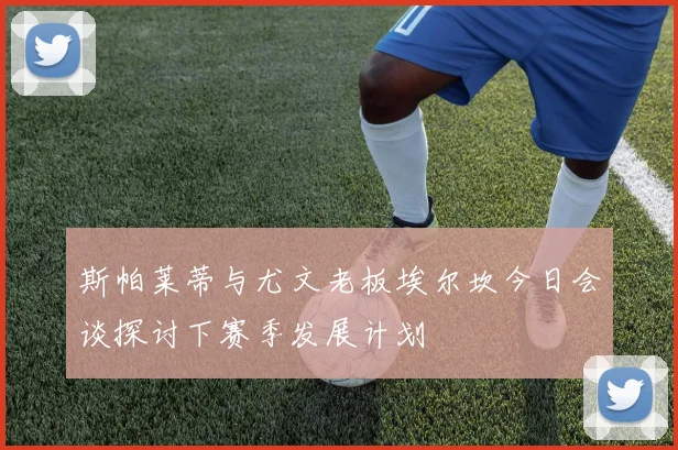 斯帕莱蒂与尤文老板埃尔坎今日会谈探讨下赛季发展计划
