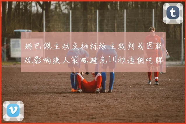 姆巴佩主动交袖标给主裁判或因新规影响换人策略避免10秒违例吃牌