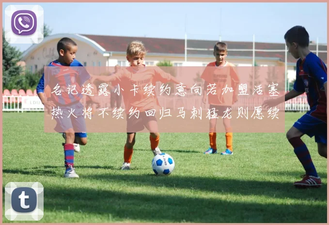 名记透露小卡续约意向若加盟活塞热火将不续约回归马刺猛龙则愿续约