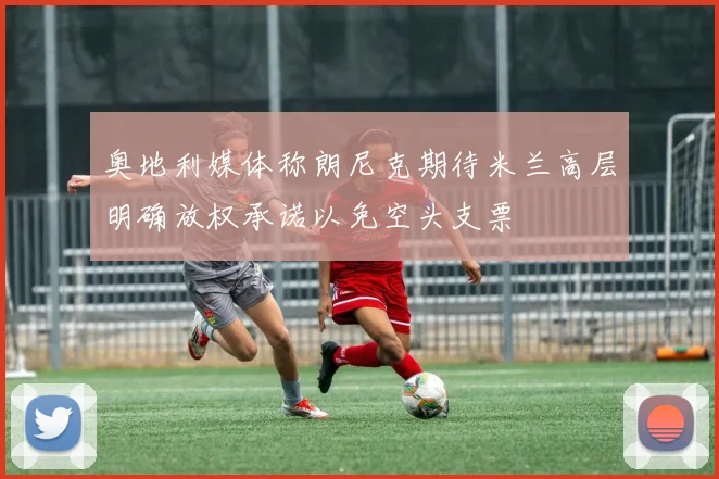 奥地利媒体称朗尼克期待米兰高层明确放权承诺以免空头支票