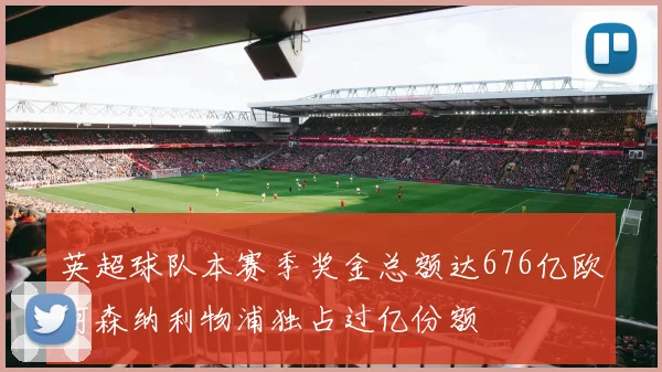 英超球队本赛季奖金总额达676亿欧阿森纳利物浦独占过亿份额