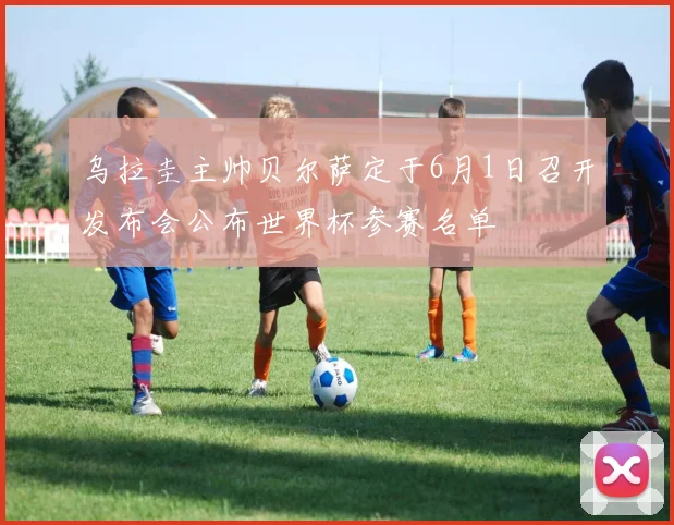 乌拉圭主帅贝尔萨定于6月1日召开发布会公布世界杯参赛名单
