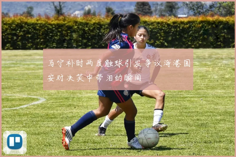马宁补时两度触球引发争议海港国安对决笑中带泪的瞬间