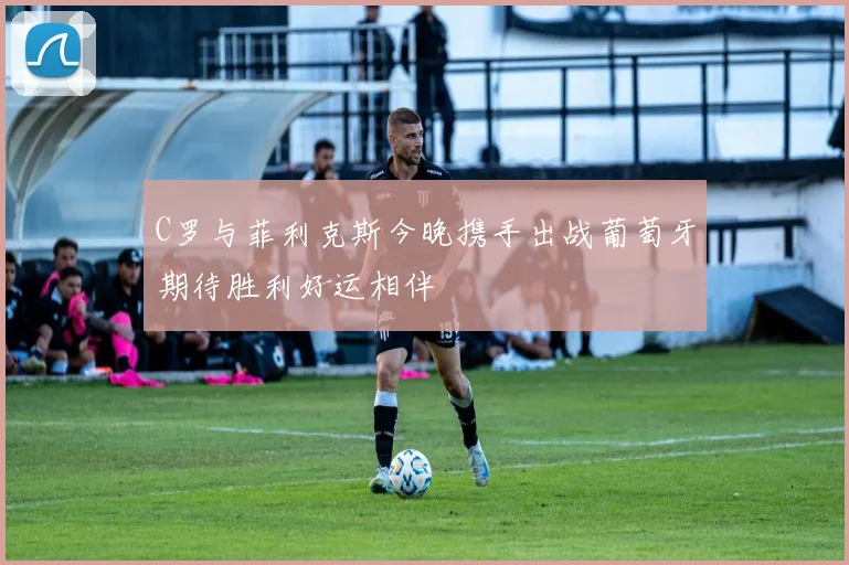 C罗与菲利克斯今晚携手出战葡萄牙期待胜利好运相伴
