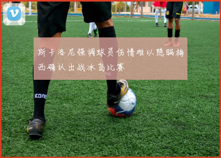 斯卡洛尼强调球员伤情难以隐瞒梅西确认出战冰岛比赛