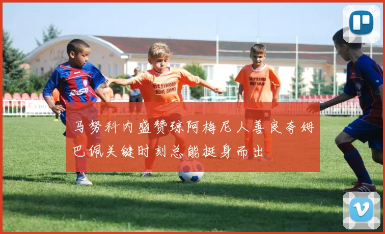 马努科内盛赞琼阿梅尼人善良夸姆巴佩关键时刻总能挺身而出